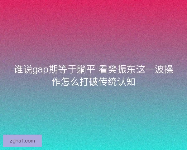 谁说gap期等于躺平 看樊振东这一波操作怎么打破传统认知