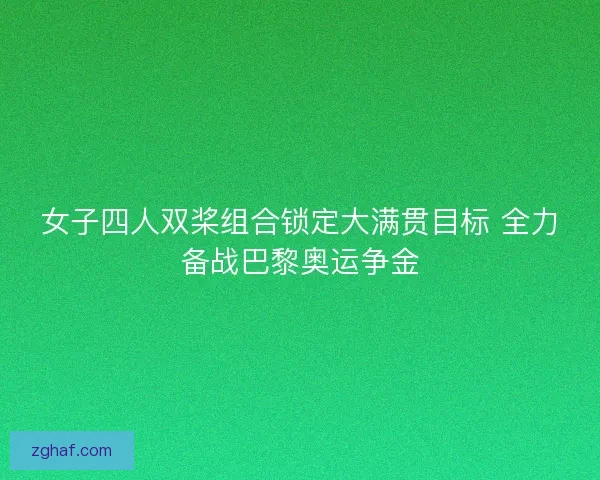 女子四人双桨组合锁定大满贯目标 全力备战巴黎奥运争金